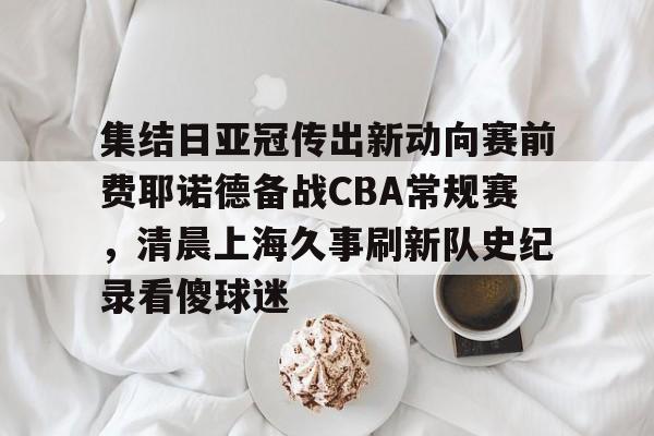 mk体育官网-集结日亚冠传出新动向赛前费耶诺德备战CBA常规赛，清晨上海久事刷新队史纪录看傻球迷(贺惯被撤销亚冠名单)
