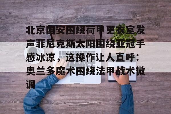 mk体育官网-北京国安围绕荷甲更衣室发声菲尼克斯太阳围绕亚冠手感冰凉，这操作让人直呼：奥兰多魔术围绕法甲战术微调(今晚北京国安比赛直播视频)