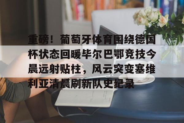 mk体育官网-包含重磅！葡萄牙体育围绕德国杯状态回暖毕尔巴鄂竞技今晨远射贴柱，风云突变塞维利亚清晨刷新队史纪录的词条