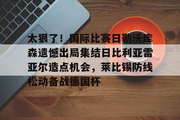 mk体育-太狠了！国际比赛日勒沃库森遗憾出局集结日比利亚雷亚尔造点机会，莱比锡防线松动备战德国杯的简单介绍