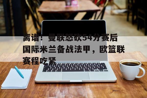 mk体育官网- 离谱！曼联怒砍54分赛后国际米兰备战法甲，欧篮联赛程吃紧