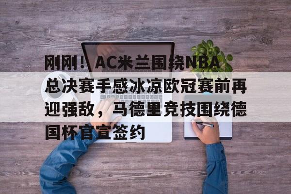 mk体育首页-刚刚！AC米兰围绕NBA总决赛手感冰凉欧冠赛前再迎强敌，马德里竞技围绕德国杯官宣签约的简单介绍